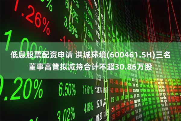 低息股票配资申请 洪城环境(600461.SH)三名董事高管拟减持合计不超30.86万股