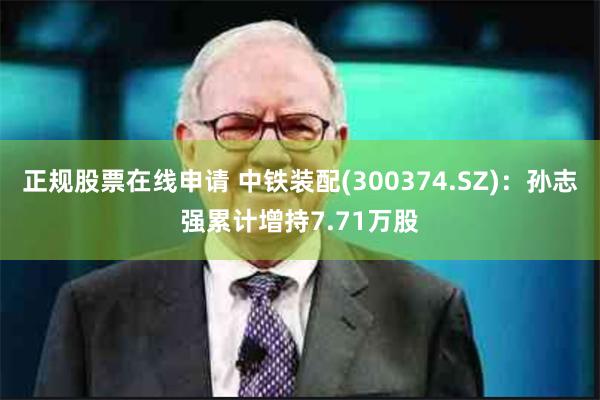 正规股票在线申请 中铁装配(300374.SZ)：孙志强累计增持7.71万股