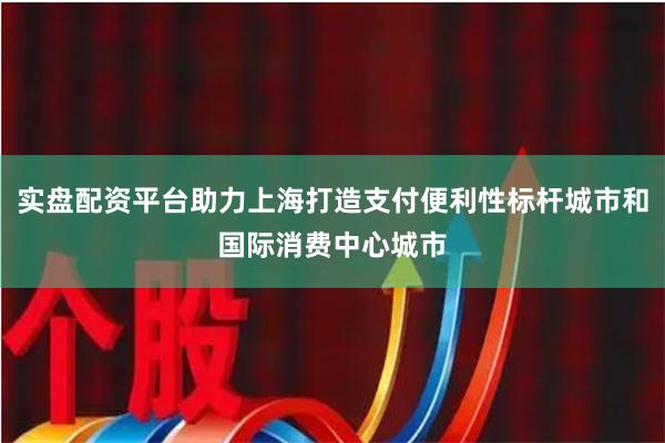 实盘配资平台助力上海打造支付便利性标杆城市和国际消费中心城市