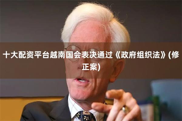 十大配资平台越南国会表决通过《政府组织法》(修正案)