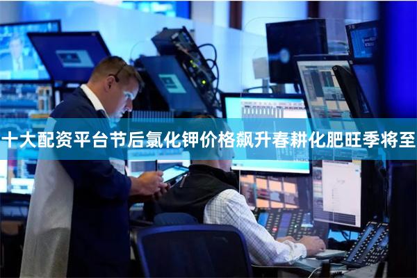 十大配资平台　　节后氯化钾价格飙升　　春耕化肥旺季将至