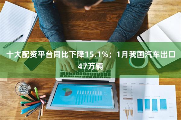 十大配资平台同比下降15.1%；1月我国汽车出口47万辆